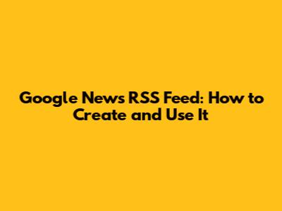 Google News RSS Feed: How to Create and Use It