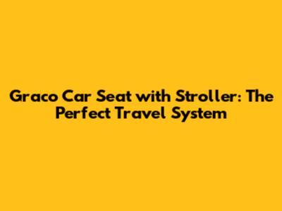 Graco Car Seat with Stroller: The Perfect Travel System