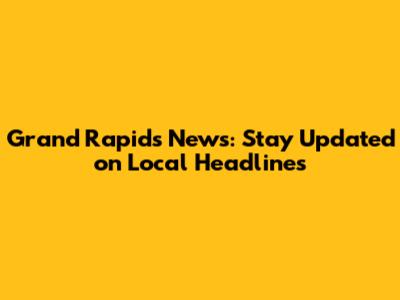 Grand Rapids News: Stay Updated on Local Headlines