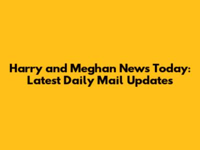 Harry and Meghan News Today: Latest Daily Mail Updates