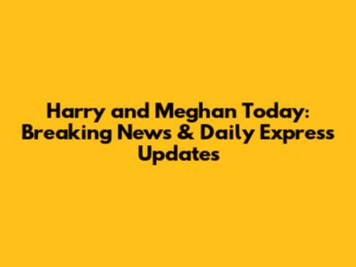 Harry and Meghan Today: Breaking News & Daily Express Updates