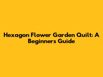 Hexagon Flower Garden Quilt: A Beginner's Guide