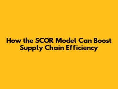 How the SCOR Model Can Boost Supply Chain Efficiency