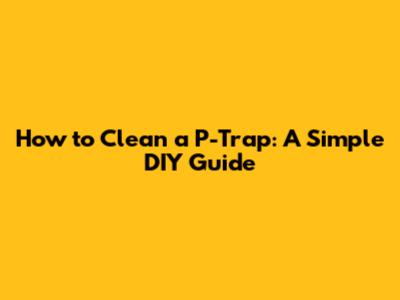 How to Clean a P-Trap: A Simple DIY Guide