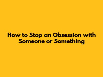 How to Stop an Obsession with Someone or Something