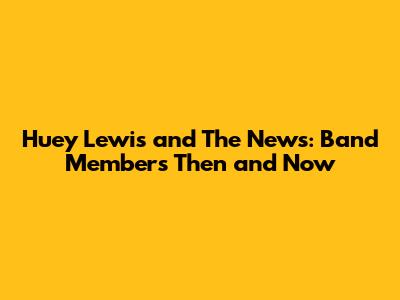 Huey Lewis and The News: Band Members Then and Now