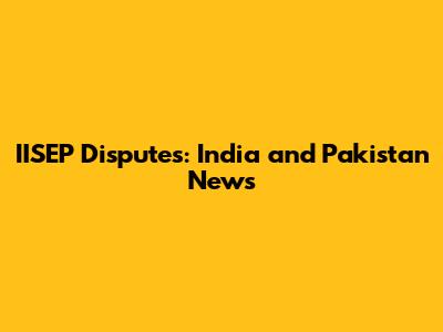 IISEP Disputes: India and Pakistan News