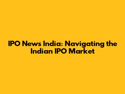 IPO News India: Navigating the Indian IPO Market