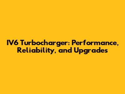 IV6 Turbocharger: Performance, Reliability, and Upgrades