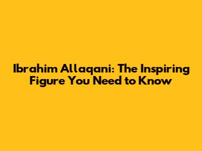 Ibrahim Allaqani: The Inspiring Figure You Need to Know