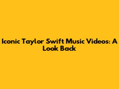 Iconic Taylor Swift Music Videos: A Look Back