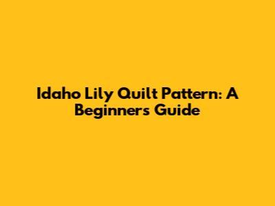 Idaho Lily Quilt Pattern: A Beginner's Guide