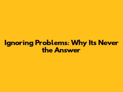 Ignoring Problems: Why It's Never the Answer