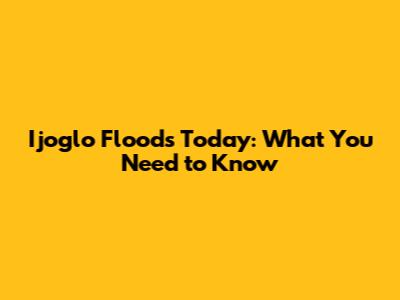 Ijoglo Floods Today: What You Need to Know