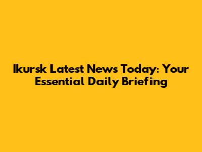 Ikursk Latest News Today: Your Essential Daily Briefing
