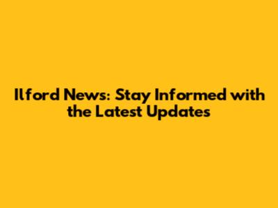 Ilford News: Stay Informed with the Latest Updates
