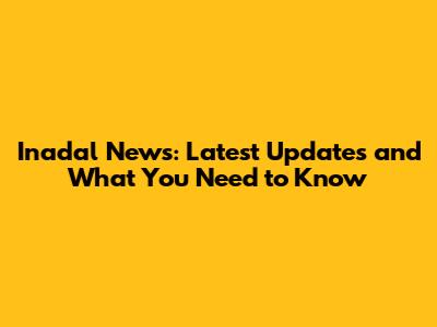 Inadal News: Latest Updates and What You Need to Know