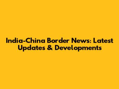 India-China Border News: Latest Updates & Developments