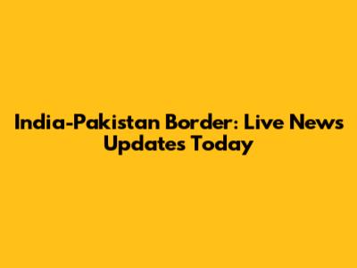India-Pakistan Border: Live News Updates Today