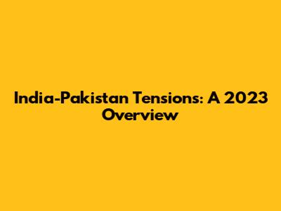 India-Pakistan Tensions: A 2023 Overview