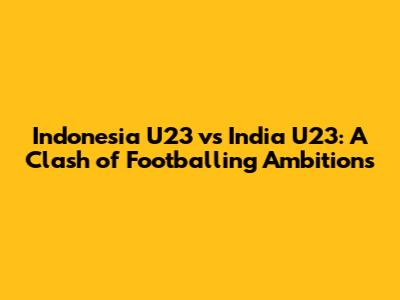 Indonesia U23 vs India U23: A Clash of Footballing Ambitions