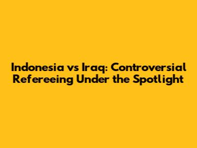 Indonesia vs Iraq: Controversial Refereeing Under the Spotlight