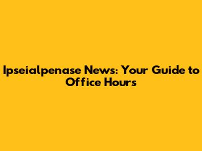 Ipseialpenase News: Your Guide to Office Hours