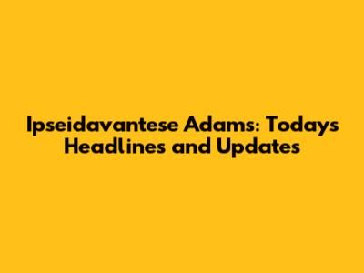 Ipseidavantese Adams: Today's Headlines and Updates
