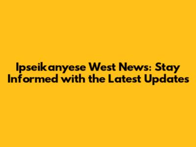 Ipseikanyese West News: Stay Informed with the Latest Updates