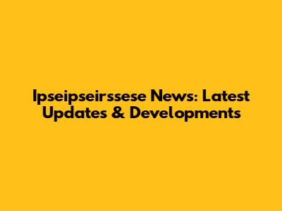 Ipseipseirssese News: Latest Updates & Developments