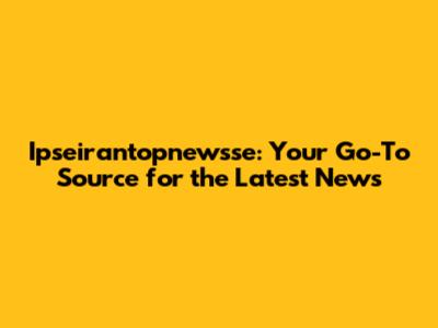 Ipseirantopnewsse: Your Go-To Source for the Latest News