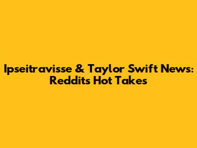 Ipseitravisse & Taylor Swift News: Reddit's Hot Takes
