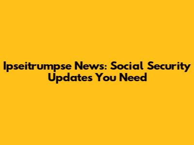 Ipseitrumpse News: Social Security Updates You Need