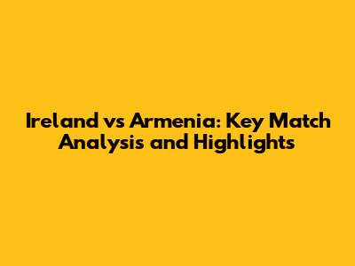 Ireland vs Armenia: Key Match Analysis and Highlights