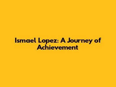 Ismael Lopez: A Journey of Achievement