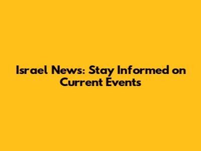 Israel News: Stay Informed on Current Events