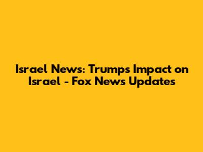 Israel News: Trump's Impact on Israel - Fox News Updates