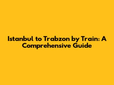 Istanbul to Trabzon by Train: A Comprehensive Guide