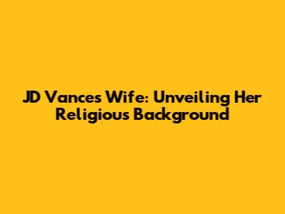 JD Vance's Wife: Unveiling Her Religious Background