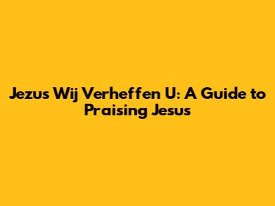 Jezus Wij Verheffen U: A Guide to Praising Jesus