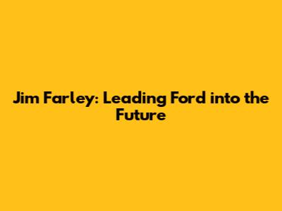 Jim Farley: Leading Ford into the Future