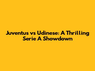 Juventus vs Udinese: A Thrilling Serie A Showdown