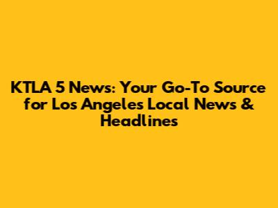 KTLA 5 News: Your Go-To Source for Los Angeles Local News & Headlines