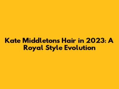 Kate Middleton's Hair in 2023: A Royal Style Evolution