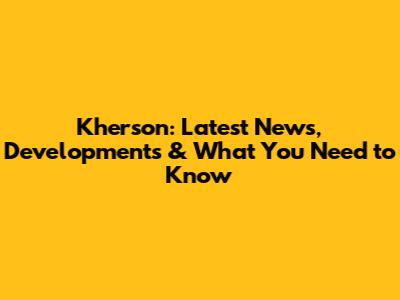 Kherson: Latest News, Developments & What You Need to Know