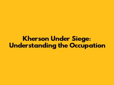 Kherson Under Siege: Understanding the Occupation