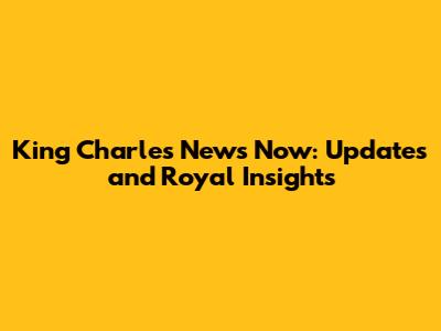 King Charles News Now: Updates and Royal Insights