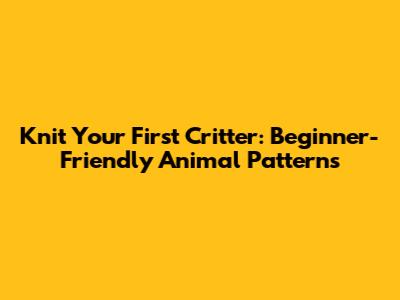 Knit Your First Critter: Beginner-Friendly Animal Patterns