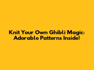 Knit Your Own Ghibli Magic: Adorable Patterns Inside!