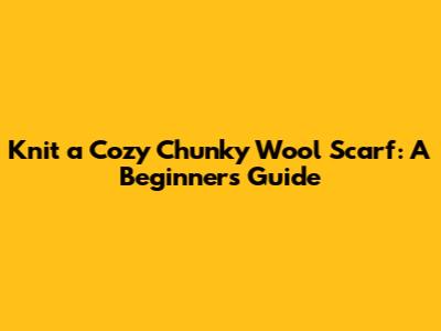 Knit a Cozy Chunky Wool Scarf: A Beginner's Guide